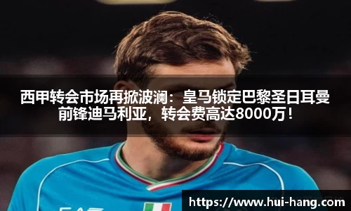 西甲转会市场再掀波澜：皇马锁定巴黎圣日耳曼前锋迪马利亚，转会费高达8000万！