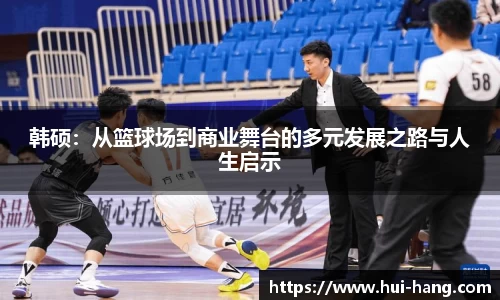 韩硕：从篮球场到商业舞台的多元发展之路与人生启示