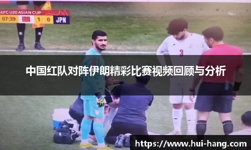 中国红队对阵伊朗精彩比赛视频回顾与分析