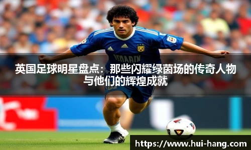 英国足球明星盘点：那些闪耀绿茵场的传奇人物与他们的辉煌成就